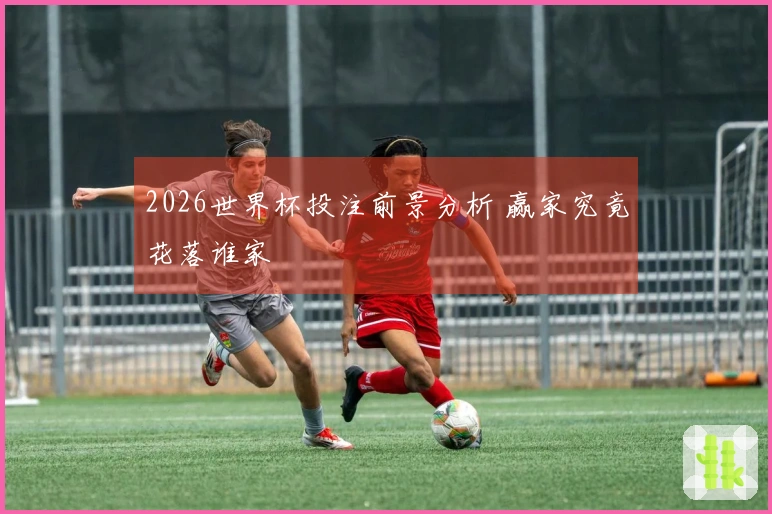 2026世界杯投注前景分析 赢家究竟花落谁家