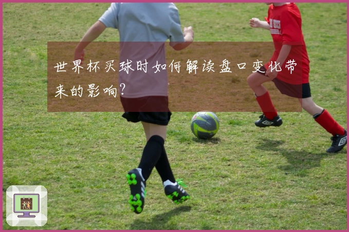 世界杯买球时如何解读盘口变化带来的影响？